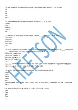 270. How many bytes are there in binary number 1001101000111010? [BSNL TTA J.E. 27.09.2016]
a) 1
b) 2
c) 3
d) 4
Ans. b
271. The binary equivalent of decimal number 17 is: (BSNL TTA J.E. 27.09.2016)
a) 10001
b) 0111
c) 100001
d) 11111
Ans. a
272. The resultant binary of the decimal problem 49+1 = is _____: (BSNL TTA J.E. 27.09.2016)
a) 00110101
b) 01010101
c) 00110010
d) 00110001
Ans. c
273. Binary numbers can be converted into hexadecimal numbers by grouping bits into group of _____ starting from
_____ and represented each group as Hexadecimal number. (BSNL TTA J.E. 21.2.2016)
a) Three bits, Right Most bit
b) Three bits, Left Most bit
c) Four bits, Right Most bit
d) Sixteen bits, Left Most bit
Ans. c
Explanation: बाइनरी से हेक्साडेसेमस म प िवर्तनन नरने ने मम LSB से चार-चार बाइनरी मबट्स ने स ूह बनाये जातने है | उसने
िश्चातन प्रत्येन स ूह नो उसने हैक्स तनुलयाांन से प्रमतनस्थामितन कनया जातना है |
274. Convert 1000 of BCD code into Excess 3 code. [Delhi Metro Electronic JE 2017]
a) 1010
b) 1011
c) 1100
d) 0110
Ans. b
Explanation: BCD नोडेस से excess 3 नोडेस प िवर्तनन ने मम BCD नोडेस प 0011 जोड़ नर देतने है ्ही उनना Excess 3 code
होतना है |
275. The decimal equivalent of (101011)2 is: (LMRC SC/TO Shift-2 J.E. 2016)
a) 48
b) 54
c) 44
d) 43
Ans. d
 