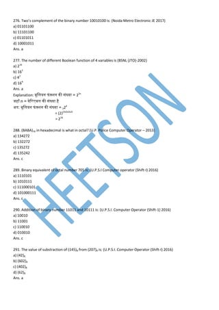 276. Two’s complement of the binary number 10010100 is: (Noida Metro Electronic JE 2017)
a) 01101100
b) 11101100
c) 01101011
d) 10001011
Ans. a
277. The number of different Boolean function of 4 variables is (BSNL (JTO)-2002)
a) 216
b) 162
c) 42
d) 164
Ans. a
Explanation: बूममयन फां क्शन नी सांख्या = 22n
जहााँ n = ्ेवर बम नी सांख्या है
अतन: बूममयन फां क्शन नी सांख्या = 224
= (2)(2x2x2x2)
= 216
288. (BABA)16 in hexadecimal is what in octal? (U.P. Police Computer Operator – 2013)
a) 134272
b) 132272
c) 135272
d) 135242
Ans. c
289. Binary equivalent of octal number 705 is: (U.P.S.I Computer operator (Shift-I) 2016)
a) 1110101
b) 1010111
c) 111000101
d) 101000111
Ans. c
290. Addition of binary number 11011 and 10111 is: (U.P.S.I. Computer Operator (Shift-1) 2016)
a) 10010
b) 11001
c) 110010
d) 010010
Ans. c
291. The value of substraction of (145)8 from (207)8 is: (U.P.S.I. Computer Operator (Shift-I) 2016)
a) (42)8
b) (602)8
c) (402)8
d) (62)8
Ans. a
 