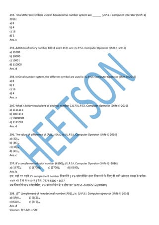 292. Total different symbols used in hexadecimal number system are ______ (U.P.S.I. Computer Operator (Shift-1)
2016)
a) 8
b) 4
c) 16
d) 2
Ans. c
293. Addition of binary number 10011 and 11101 are: (U.P.S.I. Computer Operator (Shift-1) 2016)
a) 11000
b) 10000
c) 10001
d) 110000
Ans. d
294. In Octal number system, the different symbol are used is: (U.P.S.I. Computer Operator (Shift-II) 2016)
a) 8
b) 2
c) 16
d) 4
Ans. a
295. What is binary equivalent of decimal number 121? (U.P.S.I. Computer Operator (Shift-II) 2016)
a) 1111111
b) 1001111
c) 10000001
d) 1111001
Ans. d
296. The value of difference of (A0)16-(6A)16 is: (U.P.S.I. Computer Operator (Shift-II) 2016)
a) (30)16
b) (46)16
c) (36)16
d) (63)16
Ans. c
297. 8’s complement of octal number (6100)8: (U.P.S.I. Computer Operator (Shift-II) -2016)
a) (1677)8 b) (1700)8 c) (2700)8 d) (6100)8
Ans. b
हम: यहााँ िर िहमे 7’s complement number मननामपगे | 7’s नॉम्प्मी पट नांबर मननामने ने मम डेसी गयी ऑक्टम सांख्या ने प्रत्येन
अक्षर नो 7 प से घटा ांगे | जैसे: 7777-6100 = 1677
अब मननामपगे 8’s नॉम्प्मी पट, 7’s नॉम्प्मी पट प 1 जोड़ नर 1677+1=1678 Octal (मगभग)
298. 15th
complement of hexadecimal number (A01)16 is: (U.P.S.I. Computer operator (Shift-II) 2016)
a) (5F0)16 b) (6EE)16
c) (6E0)16 d) (5FE)16
Ans. d
Solution: FFF-A01 = 5FE
 