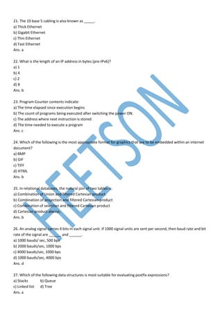 21. The 10 base 5 cabling is also known as _____.
a) Thick Ethernet
b) Gigabit Ethernet
c) Thin Ethernet
d) Fast Ethernet
Ans. a
22. What is the length of an IP address in bytes (pre-IPv6)?
a) 1
b) 4
c) 2
d) 8
Ans. b
23. Program Counter contents indicate:
a) The time elapsed since execution begins
b) The count of programs being executed after switching the power ON.
c) The address where next instruction is stored
d) The time needed to execute a program
Ans. c
24. Which of the following is the most appropriate format for graphics that are to be embedded within an internet
document?
a) BMP
b) GIF
c) TIFF
d) HTML
Ans. b
25. In relational databases, the natural join of two tables is:
a) Combination of Union and filtered Cartesian product.
b) Combination of projection and filtered Cartesian product
c) Combination of selection and filtered Cartesian product
d) Cartesian product always.
Ans. b
26. An analog signal carries 4 bits in each signal unit. If 1000 signal units are sent per second, then baud rate and bit
rate of the signal are ______ and ______.
a) 1000 bauds/ sec, 500 bps
b) 2000 bauds/sec, 1000 bps
c) 4000 bauds/sec, 1000 bps
d) 1000 bauds/sec, 4000 bps
Ans. d
27. Which of the following data structures is most suitable for evaluating postfix expressions?
a) Stacks b) Queue
c) Linked list d) Tree
Ans. a
 