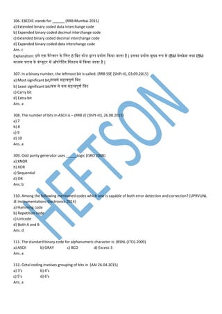306. EBCDIC stands for ______ (RRB Mumbai 2015)
a) Extended binary coded data interchange code
b) Expended binary coded decimal interchange code
c) Extended binary coded decimal interchange code
d) Expanded binary coded data interchange code
Ans. c
Explanation: इसे न नैरेक्टर ने मम 8 मबट नोडेस द्वारा प्रयोग कनया जातना है | इसना प्रयोग ुख्य रूि से IBM ेनफ्रे तनथा IBM
ध्य िरास ने नां्यूटर प ऑिरेटटांग मसस्ट प कनया जातना है |
307. In a binary number, the leftmost bit is called: (RRB SSE (Shift-II), 03.09.2015)
a) Most significant bit/सबसे हत््िूर् मबट
b) Least significant bit/न से न हत््िूर् मबट
c) Carry bit
d) Extra bit
Ans. a
308. The number of bits in ASCII is – (RRB JE (Shift-III), 26.08.2015)
a) 7
b) 8
c) 9
d) 10
Ans. a
309. Odd parity generator uses _____ logic (ISRO 2008)
a) XNOR
b) XOR
c) Sequential
d) OR
Ans. b
310. Among the following mentioned codes which one is capable of both error detection and correction? (UPRVUNL
JE Instrumentations Electronics 2014)
a) Hamming code
b) Repetition code
c) Unicode
d) Both A and B
Ans. d
311. The standard binary code for alphanumeric character is: (BSNL (JTO)-2009)
a) ASCII b) GRAY c) BCD d) Excess-3
Ans. a
312. Octal coding involves grouping of bits in (AAI 26.04.2015)
a) 3’s b) 4’s
c) 5’s d) 6’s
Ans. a
 