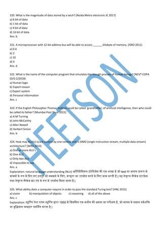 320. What is the magnitude of data stored by a latch? (Noida Metro electronic JE 2017)
a) 8 bit of data
b) 1 bit of data
c) 4 bit of data
d) 16 bit of data
Ans. b
321. A microprocessor with 12-bit address bus will be able to access ______ kilobyte of memory. (ISRO 2011)
a) 0.4
b) 2
c) 10
d) 4
Ans. d
322. What is the name of the computer program that simulates the though process of human beings? [NCVT COPA
(D/S-2/2018)
a) Human logic
b) Expert reason
c) Expert system
d) Personal information
Ans. c
323. If the English Philosopher Thomas Hobbes could be called ‘grandfather; of artificial intelligence, then who could
be called its father? [Mumbai Post Trust 2015]
a) A.M Turning
b) John McCarthy
c) Allen Newell
d) Herbert Simon
Ans. b
324. How may ALU(s) is/are control by one control unit is SIMD (single instruction stream, multiple data stream)
architecture? (WRD 2014)
a) One or more ALU’s
b) One ALU
c) Only two ALU
d) Impossible to say
Ans. a
Explanation: natural language understanding (NLU) आर्टफीमसयम इांटेममजपस नी न शाखा है जो text या भाषर् प्रारूि प
्ाक्यों ने रूि प कद ग इनिुट नो स झने ने मम , नां्यूटर ना उियोग नरने ने मम ना नरतनी है | यह नेचुरम मैंग््ेज इांटरफ़े स
तनथा नेचुरम मैंग््ेज फ्रां ट ांडेस ने रूि प उियोग कनया जातना है |
325. What ability does a computer require in order to pass the standard Turing test? (HNL 2015)
a) vision b) manipulation of objects c) reasoning d) all of the above
Ans. c
Explanation: ट्यूटरांग टेस्ट मन ट्यूटरांग द्वारा 1950 प म्नमसतन न शीन नी क्ष तना ना िरीक्षर् है, जो ान् ने स ान तननशमि
या बुमि ान व्य्हार प्रदर्शतन नरतना है |
 