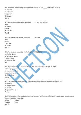326. In order to protect computer system from viruses, we use _____ software. (CSIR 2016)
a) Antivirus
b) Anti worm
c) Application
d) Firewall
Ans. a
327. Maximum storage space is available in _____ (ONGC 10.06.2019)
a) CD
b) Floppy
c) ROM
d) Hard Disk
Ans. d
328. The Hexadecimal numbers consist of _____ (BEL 2017)
a) 0-7
b) 0-9
c) 0-9, A-F
d) 1-9, A-F
Ans. c
329. The computer is a part of the firm’s: (NPCIL 24.01.2019)
a) Physical system
b) Conceptual system
c) Both A and B
d) Neither A or B
Ans. c
330. A popular technique for forecasting is : [RSMSSB (Junior Instructor) 24.01.2019]
a) linear programming
b) regression analysis
c) correlation analysis
d) Monte Carlo
Ans. b
331. The three dimensions of system integrity do not include [BHEL (Trade Apprentice 2019)]
a) accuracy
b) completeness
b) security
d) appropriateness
Ans. b
332. The component that use battery power to store the configuration information of a computer is known as the
(NMDC-Technician 15.06.2019)
a) BIOS b) RAM
c) CMOS d) OS
Ans. c
 