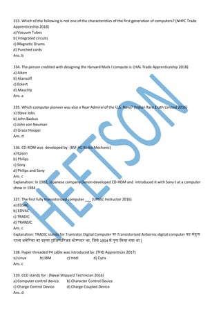 333. Which of the following is not one of the characteristics of the first generation of computers? (NHPC Trade
Apprenticeship 2018)
a) Vacuum Tubes
b) Integrated circuits
c) Magnetic Drums
d) Punched cards
Ans. b
334. The person credited with designing the Harvard Mark I compute is: (HAL Trade Apprenticeship 2018)
a) Aiken
b) Atansoff
c) Eckert
d) Mauchly
Ans. a
335. Which computer pioneer was also a Rear Admiral of the U.S. Navy? (Indian Rare Erath Limited 2016)
a) Steve Jobs
b) John Backus
c) John von Neuman
d) Grace Hooper
Ans. d
336. CD-ROM was developed by: (BSF HC Radio Mechanic)
a) Epson
b) Philips
c) Sony
d) Philips and Sony
Ans. c
Explanation: In 1982, Japanese company Denon developed CD-ROM and introduced it with Sony t at a computer
show in 1984.
337. The first fully transistorized computer ___ (UPSSC Instructor 2016)
a) EDSAC
b) EDVAC
c) TRADIC
d) TRANSIC
Ans. c
Explanation: TRADIC stands for Transistor Digital Computer या Transistorised Airbornic digital computer यह सांयुि
राज्य अ ेवरना ना िहमा ट्ाांमजस्टवरजडेस नोम्प्ज्टर था, मजसे 1954 प िूरा कनया गया था |
338. Hyper threaded P4 cable was introduced by: (THD Apprentices 2017)
a) Linux b) IBM c) Intel d) Cyrix
Ans. c
339. CCD stands for : (Naval Shipyard Technician 2016)
a) Computer control device b) Character Control Device
c) Charge Control Device d) Charge Coupled Device
Ans. d
 