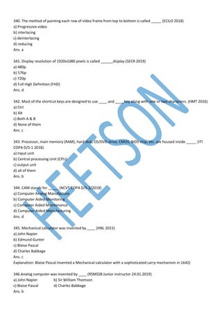 340. The method of painting each row of video frame from top to bottom is called _____ (ECILO 2018)
a) Progressive video
b) interlacing
c) deinterlacing
d) reducing
Ans. a
341. Display resolution of 1920x1080 pixels is called ______display.(SECR 2019)
a) 480p
b) 576p
c) 720p
d) Full High Definition (FHD)
Ans. d
342. Most of the shortcut keys are designed to use ____ and ____ key along with one or two characters. (HMT 2016)
a) Ctrl
b) Alt
c) Both A & B
d) None of them
Ans. c
343. Processor, main memory (RAM), hard disk, CD/DVD drive, CMOS, BIOS chip, etc. are housed inside _____ (ITI
COPA D/S-1.2018)
a) Input unit
b) Central processing Unit (CPU)
c) output unit
d) all of them
Ans. b
344. CAM stands for _____ (NCVT COPA D/S-2/2018)
a) Computer Analog Manufacture
b) Computer Aided Monitoring
c) Computer Aided Maintenance
d) Computer Aided Manufacturing
Ans. d
345. Mechanical calculator was invented by ____ (HNL 2015)
a) John Napier
b) Edmund Gunter
c) Blaise Pascal
d) Charles Babbage
Ans. c
Explanation: Blaise Pascal invented a Mechanical calculator with a sophisticated carry mechanism in 1642)
346.Analog computer was invented by ____ (RSMSSB Junior instructor 24.01.2019)
a) John Napier b) Sir William Thomson
c) Blaise Pascal d) Charles Babbage
Ans. b
 