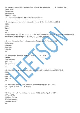 347. Theoretical definition of a general purpose computer was provided by _____ (WCRJ Jabalpur 2012)
a) Allen Turing
b) John Napier
c) Blaise Pascal
d) Edmund Gunter
Ans. a (He is also called Father of Theoretical Compute Science)
348. Second generation computer was created in the year. (Indian Rare Earth Limited 2016)
a) 1945
b) 1959
c) 1965
d) 1971
Ans. b
(मद्वतनीय िीढ़ी 1955-1964 ई. ने ध्य ना स य है | इस िीढ़ी प आांनड़ों नो सांग्रमहतन नरने ने मम ैग्नेवटन मडेसस्न तनथा टेि ना उियोग
कनया जातना था | इस िीढ़ी ने नां्यूटर है : IBM 1401, Honey well 200, CDC 1604)
349. _____ the meaning of the word is a collection of programs. (MMC Tradesman 2017)
a) Information
b) Hardware
c) Software
d) compact
Ans. c
350. In a computer, the system identifies a file by its ____ (ECIL 2018)
a) Name
b) Absolute Path
c) File owner
d) Inode number
Ans. a
351. In the 8085 microprocessor, which of the following is NOT a maskable interrupt? (HMT 2016)
a) TRAP
b) INTR
c) RST 7.5
c) RST 6.5
Ans. a
352. Which of the following is a 4th
generation programming language? (FACT 2018)
a) C b) SQL c) BASIC d) Mercury
Ans. b
353. Which of the following are the components of CPU? (Rajasthan High Court 2013)
a) RAM and ROM
b) ALU and Memory
c) ALU and Registers
d) ALU and Control
Ans. d
 
