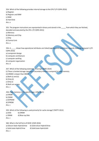 354. Which of the following provides internal storage to the CPU? (ITI COPA 2016)
a) Register
b) Register and RAM
c) RAM
d) Hard Disk
Ans. a
355. The program instructions are represented in binary and stored in the _____ from which they are fetched,
decoded and executed by the CPU. (ITI COPA 2015)
a) Memory
b) Memory and Chip
c) Chip
d) Control Unit
Ans. a
356. A _____ shows how operational attributes are linked together and contributes towards realizing computer’s (ITI
COPA 2016)
a) component design
b) computer architecture
c) computer working
d) computer organization
Ans. d
357. Which of the following statement is wrong? (WRD 2014)
(i) There is limited storage capacity in secondary memory compared to main memory.
(ii) DRAM is slower than SRAM
a) Both (i) and (ii)
b) Only (ii)
c) Only (i)
d) Both are wrong
Ans. c
358. Flash memory is of a specific type. (HNL 2015)
a) EROM
b) ERAM
c) EEPROM
d) EPROM
Ans. c
359. Which of the following is used primarily for cache storage? (FMTTI 2013)
a) DVD b) DRAM
c) SRAM d) Blue-ray Disk
Ans. c
360. What is the full form of SSHD: (CSIR 2016)
a) Silocon State Hybrid Drive b) Solid silicon Hybrid Drive
c) Solid state Hybrid Drive d) Solid state hybrid dish
Ans. c
 