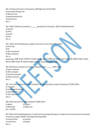 361. The data will remain in the process. (MP High Court 25.01.2019)
a) Secondary Storage Unit
b) Memory Unit
c) Read protected Unit
d) Control Unit
Ans. a
362. ENIAC, EDVAC are example of ______ generation of computers. (BSF HC Radio Mechanic)
a) Second
b) Third
c) Fourth
d) First
Ans. d
363. Which of the following can support many users at one time? (ECIL 2018)
a) Palm Top
b) PC
c) Micro Computer
d) Mini Computer
Ans. d
Explanation: म नी नां्यूटर नो म डेस रपज नां्यूटर भी नहा जातना है क्योंकन यह ाइक्रो नां्यूटर से बड़ा और ेनफ्रे नां्यूटर से छोटा
होतना है | म नी नां्यूटर ने उदाहरर् है IBM’s AS400e, Honey Well 200, TI-990
364. Mainframe computers are not more powerful than ______. (HMT 2016)
a) Super computer
b) Mini computer
c) Personal computer
d) Micro computer
Ans. a
365. The modernization of modern computers has been possible, using the following. [ITI COPA 2016]
a) Transister
b) Integrated Circuit Chip
c) Nano Material
d) Ultra Operator
Ans. b
366. Which was the first apple computer? (WRD 2014)
a) Apple I b) Apple II
c) Macintosh d) Apple Lisa
Ans. a (1976)
367. Which of the following devices is used to print very large drawings or complex line art by mechanical movement
of a pen on a paper? [NHPC Trade Apprenticeship 2018]
a) Ink Jet Printer b) Scanner
c) Line Printer d) Plotter
Ans. d
 