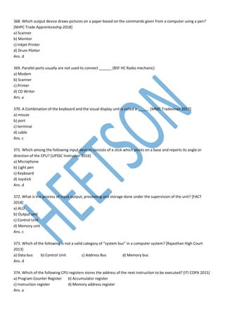 368. Which output device draws pictures on a paper based on the commands given from a computer using a pen?
[NHPC Trade Apprenticeship 2018]
a) Scanner
b) Monitor
c) Inkjet Printer
d) Drum Plotter
Ans. d
369. Parallel ports usually are not used to connect ______ [BSF HC Radio mechanic)
a) Modem
b) Scanner
c) Printer
d) CD Writer
Ans. a
370. A Combination of the keyboard and the visual display unit is called a _____. [MMC Tradesman 2017]
a) mouse
b) port
c) terminal
d) cable
Ans. c
371. Which among the following input devices consists of a stick which pivots on a base and reports its angle or
direction of the CPU? [UPSSC Instructor 2016]
a) Microphone
b) Light pen
c) Keyboard
d) Joystick
Ans. d
372. What is the process of input output, processing and storage done under the supervision of the unit? [FACT
2018]
a) ALU
b) Output unit
c) Control Unit
d) Memory unit
Ans. c
373. Which of the following is not a valid category of “system bus” in a computer system? [Rajasthan High Court
2013]
a) Data bus b) Control Unit c) Address Bus d) Memory bus
Ans. d
374. Which of the following CPU registers stores the address of the next instruction to be executed? [ITI COPA 2015]
a) Program Counter Register b) Accumulator register
c) Instruction register d) Memory address register
Ans. a
 