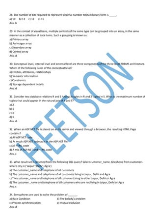 28. The number of bits required to represent decimal number 4096 in binary form is _____.
a) 10 b) 13 c) 12 d) 16
Ans. b
29. In the context of visual basic, multiple controls of the same type can be grouped into an array, in the same
manner as a collection of data items. Such a grouping is known as:
a) Primary array
b) An integer array
c) Secondary array
d) Control array
Ans. d
30. Conceptual level, internal level and external level are three components of the three-level RDBMS architecture.
Which of the following is not of the conceptual level?
a) Entities, attributes, relationships
b) Semantic information
c) Constraints
d) Storage dependent details
Ans. d
31. Consider two database relations R and S having 3 tuples in R and 2 tuples in S. What is the maximum number of
tuples that could appear in the natural join of R and S?
a) 2
b) 5
c) 3
d) 6
Ans. d
32. When an ASP.NET file is placed on an IIS server and viewed through a browser, the resulting HTML Page
contains?
a) All ASP.NET code
b) As much ASP.NET code as is in the ASP.NET file
c) all HTML code
d) A mix of ASP.NET and HTML code
Ans. c
33. What result set is returned from the following SQL query? Select customer_name, telephone from customers
where city in (‘Jaipur’,’Delhi’,’Agra’)
a) The customer_name and telephone of all customers
b) The customer_name and telephone of all customers living in Jaipur, Delhi and Agra
c) The customer_name and telephone of all customer Living in either Jaipur, Delhi or Agra
d) The customer _name and telephone of all customers who are not living in Jaipur, Delhi or Agra
Ans. c
34. Semaphores are used to solve the problem of ______.
a) Race Condition b) The belady’s problem
c) Process synchronization d) mutual exclusion
Ans. d
 