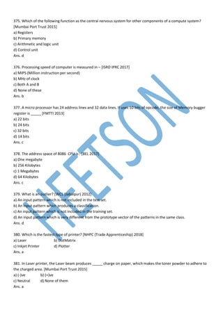 375. Which of the following function as the central nervous system for other components of a compute system?
[Mumbai Port Trust 2015]
a) Registers
b) Primary memory
c) Arithmetic and logic unit
d) Control unit
Ans. d
376. Processing speed of computer is measured in – [ISRO IPRC 2017]
a) MIPS (Million instruction per second)
b) MHz of clock
c) Both A and B
d) None of these
Ans. b
377. A micro processor has 24 address lines and 32 data lines. If uses 10 bits of opcode, the size of Memory bugger
register is _____ [FMTTI 2013]
a) 22 bits
b) 24 bits
c) 32 bits
d) 14 bits
Ans. c
378. The address space of 8086 CPU is : [BEL 2017]
a) One megabyte
b) 256 Kilobytes
c) 1 Megabytes
d) 64 Kilobytes
Ans. c
379. What is an outlier? [WCS (Jabalpur) 2012]
a) An input pattern which is not included in the test set.
b) An input pattern which produces a classification.
c) An input pattern which is not included in the training set.
d) An input pattern which is very different from the prototype vector of the patterns in the same class.
Ans. d
380. Which is the fastest type of printer? [NHPC (Trade Apprenticeship) 2018]
a) Laser b) DotMatrix
c) Inkjet Printer d) Plotter
Ans. a
381. In Laser printer, the Laser beam produces _____ charge on paper, which makes the toner powder to adhere to
the charged area. [Mumbai Port Trust 2015]
a) (-)ve b) (+)ve
c) Neutral d) None of them
Ans. a
 