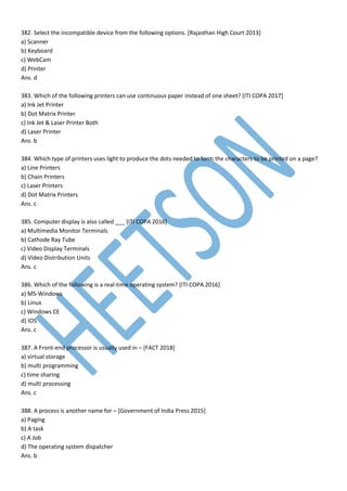 382. Select the incompatible device from the following options. [Rajasthan High Court 2013]
a) Scanner
b) Keyboard
c) WebCam
d) Printer
Ans. d
383. Which of the following printers can use continuous paper instead of one sheet? [ITI COPA 2017]
a) Ink Jet Printer
b) Dot Matrix Printer
c) Ink Jet & Laser Printer Both
d) Laser Printer
Ans. b
384. Which type of printers uses light to produce the dots needed to form the characters to be printed on a page?
a) Line Printers
b) Chain Printers
c) Laser Printers
d) Dot Matrix Printers
Ans. c
385. Computer display is also called ___ [ITI COPA 2016]
a) Multimedia Monitor Terminals
b) Cathode Ray Tube
c) Video Display Terminals
d) Video Distribution Units
Ans. c
386. Which of the following is a real-time operating system? [ITI COPA 2016]
a) MS-Windows
b) Linux
c) Windows CE
d) IOS
Ans. c
387. A Front-end processor is usually used in – [FACT 2018]
a) virtual storage
b) multi programming
c) time sharing
d) multi processing
Ans. c
388. A process is another name for – [Government of India Press 2015]
a) Paging
b) A task
c) A Job
d) The operating system dispatcher
Ans. b
 