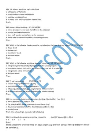 389. The linker – [Rajasthan High Court 2013]
a) is the same as the loader
b) is required to create a load module
c) uses sources code as input
d) is always used before programs are executed
Ans. b
390. Round-robin scheduling – [ITI COPA 2018]
a) allows processor-bound tasks more time in the processor
b) is quite complex to implement
c) gives each task the same chance as the processor
d) allows interactive tasks quicker access to the processor
Ans. c
391. Which of the following checks cannot be carried out on the input data to a system? [ITI COPA 2016]
a) Range check
b) Syntax check
c) Consistency check
d) All of the above
Ans. b
392. Which of the following is not true about an interpreter? [ITI COPA 2016]
a) Interpreter generates an object program from the source program
b) Interpreter analysis each source statements every time it is to be executed
c) Interpreter is a kind of translator
d) All of the above
Ans. a
393. Virtual memory is a _____ [ITI COPA 2015]
a) Volatile memory of unlimited capacity
b) Non-volatile memory of unlimited capacity
c) A Technique to execute largest programs into smaller memory
d) A Technique to execute largest programs into smaller memory
Ans. a
394. In a computer, Disk scheduling involves deciding. [Mumbai Port Trust 2015]
a) Which disk should be accessed next
b) the order in which disk access requests must be serviced
c) the physical location where files should be accessed in the disk
d) None of these
Ans. b [Disk scheduling is also called I/O Scheduling]
395. In windows 8, the screensaver setting include the _____ tab. [MP Vyapam 08.11.2016]
a) 2 b) 4 c) 3 d) 1
Ans. d
(व्ांडेसोज 8 ाइक्रोसॉफ्ट द्वारा बनाया गया है और यह 26 अक्टूबर 2012 से ार्नट प उिमब्ध है व्ांडेसोज 8 प स्क्रीन से्र सेटटांग प
न टैब शाम म है)
 