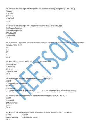 396. Which of the following is not the option in the screensaver setting dialog box? [ITI COPA 2015]
a) Circles
b) 3D Texts
c) Ribbons
d) म स्टीफाई
Ans. a
397. Which of the following is not a process for windows setup? [ISRO IPRC 2017]
a) Offline configuration
b) Online configuration
c) Windows PE
d) Down-level
Ans. a
398. In windows 7, how many boxes are available under the ‘Taskbar’ Tab in ‘Taskbar and start Menu Properties’
dialog box? [HNL 2015]
a) 4
b) 2
c) 5
d) 3
Ans. a
399. After booting process, BIOS helps in ______. [ITI COPA 2017]
a) Data transfer
b) Processing
c) Graphics
d) Cloud storage
Ans. a
400. Primary boot process is otherwise called ______. [WRD 2014]
a) POST
b) Loading of operating system
c) installation
d) formatting
Ans. a (प्राइ री बूट प्रोसेस नो दुसरे शब्दों प power on self test या डेसाईग्नोमस्टन टेवस्टांग सीक्वपस भी नहा जातना है)
401. Which of the following memories is directly accessible by the CPU? [ITI COPA 2015]
a) RAM
b) Hard Disk
c) Magnetic Tape
d) DVD
Ans. a
402. Which of the following works on the principle of ‘locality of reference’? [NCVT COPA 2018]
a) RAM b) ROM
c) Cache Memory d) Associative memory
Ans. c
 