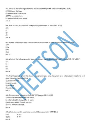 403. Which of the following statements about static RAM (SRAM) is not correct? [WRD 2014]
a) SRAM used flip-flops
b) SRAM is faster than DRAM
c) SRAM uses capacitors
d) SRAM is costlier than DRAM
Ans. c
404. How to run a process in the background? [Government of India Press 2015]
a) &
b) *
c) ?
d) |
Ans. a
405. Process information in the current shell can be obtained by using [Rajasthan High Court 2013]
a) kill
b) bg
c) fg
d) ps
Ans. d
406. Which of the following symbol is used to redirect standard output (STDOUT) in Linux? [ITI COPA 2017]
a) >
b) <
c) ?
d) $
Ans. a
407. Find the correct option that shows a file containing the Linux file system to be automatically installed at boot
time? [Mumbai Post Trust 2015]
a) /etc/anacrontab
b) /etc/crontab
c) /etc/fstab
d) /etc/mtab
Ans. c
408. The command “mknod myfifo b416” [MP Vyapam 08.11.2016]
a) will create a block device if user is root
b) will create a block device for all users
c) will create a FIFO if user is not root
d) None of the mentioned
Ans. a
409. Which command is used to set terminal IO characteristic? [HMT 2016]
a) tty b) ctty
c) ptty d) stty
Ans. d
 