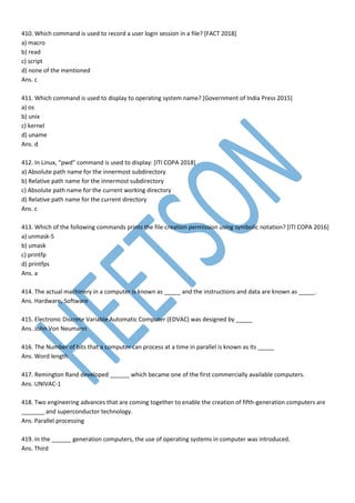 410. Which command is used to record a user login session in a file? [FACT 2018]
a) macro
b) read
c) script
d) none of the mentioned
Ans. c
411. Which command is used to display to operating system name? [Government of India Press 2015]
a) os
b) unix
c) kernel
d) uname
Ans. d
412. In Linux, “pwd” command is used to display: [ITI COPA 2018]
a) Absolute path name for the innermost subdirectory
b) Relative path name for the innermost subdirectory
c) Absolute path name for the current working directory
d) Relative path name for the current directory
Ans. c
413. Which of the following commands prints the file-creation permission using symbolic notation? [ITI COPA 2016]
a) unmask-S
b) umask
c) printfp
d) printfps
Ans. a
414. The actual machinery in a computer is known as _____ and the instructions and data are known as _____.
Ans. Hardware, Software
415. Electronic Discrete Variable Automatic Computer (EDVAC) was designed by _____
Ans. John Von Neumann
416. The Number of bits that a computer can process at a time in parallel is known as its _____
Ans. Word length
417. Remington Rand developed ______ which became one of the first commercially available computers.
Ans. UNIVAC-1
418. Two engineering advances that are coming together to enable the creation of fifth-generation computers are
_______ and superconductor technology.
Ans. Parallel processing
419. In the ______ generation computers, the use of operating systems in computer was introduced.
Ans. Third
 