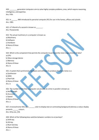 420. ________ generation computers aim to solve highly complex problems, ones, which require reasoning,
intelligence, and expertise.
Ans. Fifth
421. In ______, IBM introduced its personal computer (PC) for use in the homes, offices and schools.
Ans. 1981
422. A Trillionth of a second is known as _______.
Ans. Picoseconds
423. The actual machinery in a computer is known as:
a) Machinery
b) Software
c) Hardware
d) None of these
Ans. c
424. Which is the component that permits the computer to permanently retain large amount of data?
a) CPU
b) Mass storage device
c) Memory
d) None of these
Ans. b
425. A system that synchronizes hardware and software to produce electronic tones is a:
a) Synthesizer
b) MIDI
c) PlainTalk
d) None of these
Ans. b
426. The number of bits that a computer can process at a time in parallel is known as:
a) Word length
b) Accuracy
c) Speed
d) None of these
Ans. a
427. A monochrome VDU uses ______ color to display text on contrasting background whereas a colour display
presents ______ colours.
Ans. Only one, 256
428. Which of the following keys switches between numbers to arrow keys?
a) Shift key
b) Alt key
c) Num lock key
d) None of these
Ans. c
 