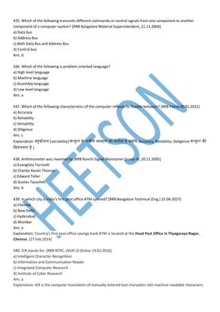 435. Which of the following transmits different commands or control signals from one component to another
component of a computer system? [RRB Bangalore Material Superintendent, 21.11.2004]
a) Data bus
b) Address Bus
c) Both Data Bus and Address Bus
d) Control bus
Ans. d
436. Which of the following is problem oriented language?
a) High level language
b) Machine language
c) Assembly language
d) Low level language
Ans. a
437. Which of the following characteristics of the computer reflects its flexible behavior? [RRB Patna 30.01.2011]
a) Accuracy
b) Reliability
c) Versatility
d) Diligence
Ans. c
Explanation: बहुनोशम (versatility) नां्यूटर ने मचीमे व्य्हार नो दशातना है जबकन Accuracy, Reliability, Deligence नां्यूटर नी
म्शेषतना ां है |
438. Arithmometer was invented by [RRB Ranchi Signal Maintainer Group-III, 20.11.2005]
a) Evanglista Torricelli
b) Charles Xavier Thomas
c) Edward Teller
d) Gustav Tauschek
Ans. b
439. In which city is India’s first post office ATM opened? [RRB Bangalore Technical (Eng.) 22.04.2017]
a) Chennai
b) New Delhi
c) Hyderabad
d) Mumbai
Ans. a
Explanation: Country's first post office savings bank ATM is located at the Head Post Office in Thyagaraya Nagar,
Chennai. (27 Feb 2014)
440. ICR stands for: [RRB NTPC, (Shift-2) Online 19.03.2016]
a) Intelligent Character Recognition
b) Information and Communication Reader
c) Integrated Computer Research
d) Institute of Cyber Research
Ans. a
Explanation: ICR is the computer translation of manually entered text characters into machine-readable characters.
 