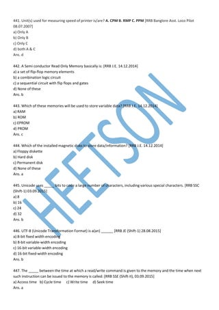441. Unit(s) used for measuring speed of printer is/are? A. CPM B. RMP C. PPM [RRB Banglore Asst. Loco Pilot
08.07.2007]
a) Only A
b) Only B
c) Only C
d) both A & C
Ans. d
442. A Semi conductor Read Only Memory basically is: [RRB J.E. 14.12.2014]
a) a set of flip-flop memory elements
b) a combination logic circuit
c) a sequential circuit with flip flops and gates
d) None of these
Ans. b
443. Which of these memories will be used to store variable data? [RRB J.E. 14.12.2014]
a) RAM
b) ROM
c) EPROM
d) PROM
Ans. c
444. Which of the installed magnetic disks to store data/information? [RRB J.E. 14.12.2014]
a) Floppy diskette
b) Hard disk
c) Permanent disk
d) None of these
Ans. a
445. Unicode uses _____ bits to code a large number of characters, including various special characters. [RRB SSC
(Shift-1) 03.09.2015]
a) 8
b) 16
c) 24
d) 32
Ans. b
446. UTF-8 (Unicode Transformation Format) is a(an) ______ [RRB JE (Shift-1) 28.08.2015]
a) 8-bit fixed width encoding
b) 8-bit variable-width encoding
c) 16-bit variable-width encoding
d) 16-bit fixed-width encoding
Ans. b
447. The _____ between the time at which a read/write command is given to the memory and the time when next
such instruction can be issued to the memory is called: [RRB SSE (Shift-II), 03.09.2015]
a) Access time b) Cycle time c) Write time d) Seek time
Ans. a
 