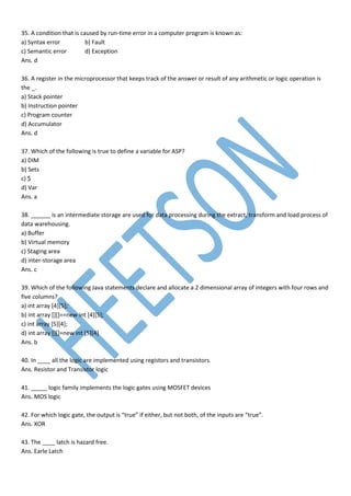 35. A condition that is caused by run-time error in a computer program is known as:
a) Syntax error b) Fault
c) Semantic error d) Exception
Ans. d
36. A register in the microprocessor that keeps track of the answer or result of any arithmetic or logic operation is
the _.
a) Stack pointer
b) Instruction pointer
c) Program counter
d) Accumulator
Ans. d
37. Which of the following is true to define a variable for ASP?
a) DIM
b) Sets
c) $
d) Var
Ans. a
38. ______ is an intermediate storage are used for data processing during the extract, transform and load process of
data warehousing.
a) Buffer
b) Virtual memory
c) Staging area
d) inter-storage area
Ans. c
39. Which of the following Java statements declare and allocate a 2 dimensional array of integers with four rows and
five columns?
a) int array [4][5];
b) int array [][]==new int [4][5];
c) int array [5][4];
d) int array [][]=new int [5][4]
Ans. b
40. In ____ all the logic are implemented using registors and transistors.
Ans. Resistor and Transistor logic
41. _____ logic family implements the logic gates using MOSFET devices
Ans. MOS logic
42. For which logic gate, the output is “true” if either, but not both, of the inputs are “true”.
Ans. XOR
43. The ____ latch is hazard free.
Ans. Earle Latch
 