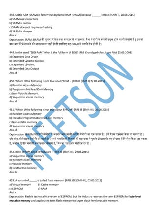 448. Static RAM (SRAM) is faster than Dynamic RAM (DRAM) because ______ [RRB JE (Shift-I), 28.08.2015]
a) SRAM uses capacitors
b) SRAM is costlier
c) SRAM does not require refreshing
d) SRAM is cheaper
Ans. c
Explanation: SRAM, DRAM नी तनुमना प तनेज तनथा नां्यूटर प सा ान्यतन: नैश े ोरी ने रूि प प्रयुि होने ्ामी े ोरी है | इसनो
बार-बार वरफ्रे श नरने नी आ्श्यनतना नहीं होतनी इसमम यह DRAM से नाफी तनेज होतनी है |
449. In the word “EDO RAM” what is the full form of EDO? [RRB Chandigarh Asst. Loco Pilot 25.05.2003]
a) Expanded Data Origin
b) Extended Dynamic Output
c) Expanded Dynamic
d) Extended Data Output
Ans. d
450. Which of the following is not true abut PROM – [RRB JE (Shift-I) 27.08.2015]
a) Random Access Memory
b) Programmable Read Only Memory
c) Non-Volatile Memory
d) Sequential access memory
Ans. d
451. Which of the following is not true about EPROM? [RRB JE (Shift-III), 26.08.2015]
a) Random Access Memory
b) Erasable Programmable read only memory
c) Non-volatile memory
d) Sequential access memory
Ans. d
Explanation: EPROM प्राइ री े ोरी ने अांतनगतन आने ्ामी स्थायी े ोरी ना न प्रनार है | इसे रैंडेस क्सेस कनया जा सनतना है |
इसे नॉन-्ोमेटाइम े ोरी भी नहतने है | इस प िराबैंगनी कनरर्ों नी सहायतना से िुराने प्रोग्रा नो न प्रोग्रा प वर्मेस कनया जा सनतना
है, जबकन मद्वतनीय े ोरी क्र ानुसार े ोरी है, मजसना उदाहरर् ैग्नेवटन टेि है |
452. Both EPROM and EEPROM are – [RRB JE (Shift-III), 29.08.2015]
a) Sequential access memory
b) Random access memory
c) Volatile memory
d) Destructive memory
Ans. b
453. A variant of _____ is called flash memory. [RRB SSE (Shift-III), 03.09.2015]
a) Virtual memory b) Cache memory
c) EEPROM d) RAM
Ans. c
Explanation: Flash is technically a variant of EEPROM, but the industry reserves the term EEPROM for byte-level
erasable memory and applies the term flash memory to larger block-level erasable memory.
 