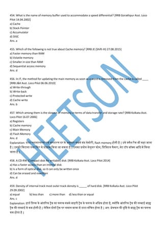 454. What is the name of memory buffer used to accommodate a speed differential? [RRB Gorakhpur Asst. Loco
Pilot 14.04.2002]
a) Cache
b) Stack Pointer
c) Accumulator
d) DISC
Ans. a
455. Which of the following is not true about Cache memory? [RRB JE (Shift-III) 27.08.2015]
a) Faster memory than RAM
b) Volatile memory
c) Smaller in size than RAM
d) Sequential access memory
Ans. d
456. In IT, the method for updating the main memory as soon as a word is removed from the cache is called ____
[RRB J&K Asst. Loco Pilot 06.06.2010]
a) Write-through
b) Write-back
c) Protected-write
d) Cache-write
Ans. b
457. Which among them is the slowest of memory in terms of data transfer and storage rate? [RRB Kolkata Asst.
Loco Pilot 16.07.2006]
a) Registers
b) Cache memory
c) Main Memory
d) Flash Memory
Ans. d
Explanation: डेसाटा स्थानान्तनरर् ्ां भण्डेसारर् दर ने अनुसार सबसे ांद े ोरी, flash memory होतनी है | इसे फ़्मैश रै भी नहा जातना
है | इसनो म टाया तनथा कफर से प्रोग्रा कनया जा सनतना है | इसना प्रयोग सेमुमर फोन, मडेसमजटम नै रा, सेट टॉि बॉक्स आकद प कनया
जातना है |
458. A CD-RW (Compact disk-Re writable) disk: [RRB Kolkata Asst. Loco Pilot 2014]
a) Has a faster access than an internal disk
b) Is a form of optical disk, so it can only be written once
d) Can be erased and rewritten
Ans. d
459. Density of internal track most outer track density is _____ of hard disk. [RRB Kolkata Asst. Loco Pilot
29.09.2002]
a) equal b) less than c) more than d) less than or equal
Ans. c
Explanation: हाडेस मडेसस्न ने आांतनवरन ट्ैन ना घनत्् सबसे बाहरी ट्ैन ने घनत्् से अमधन होतना है, क्योंकन आांतनवरन ट्ैन नी मम्पबाई बाह्य
ट्ैन नी मम्पबाई से न होतनी है | मेकनन दोनों ट्ैन िर स ान ात्रा प डेसाटा सांमचतन होतना है | अतन: क्षेत्रफम नी दृमि से बाह्य ट्ैन ना घनत््
न होतना है |
 