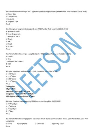 460. Which of the following is not a type of magnetic storage system? [RRB Mumbai Asst. Loco Pilot 03.06.2006]
a) Floppy disk
b) Compact disk
c) Hard disk
d) Magnetic tape
Ans. b
461. Strength of Magnetic disk depends on: [RRB Mumbai Asst. Loco Pilot 05.06.2016]
A. Number of sides
B. Recording density
C. Number of tracks
a) Only A
b) A & C
c) Only C
d) A, B & C
Ans. d
462. Which of the following is a weighted code? [RRB Mumbai Asst. Loco Pilot 16.07.2006]
a) Excell-3
b) Gray
c) Both BCD and Excell-3
d) BCD
Ans. d
463. One gigabyte is approximately – [RRB Patna Asst. Loco Pilot 2014]
a) 1x103
bytes
b) 1x106
bytes
c) 1x109
bytes
d) 1x105
bytes
Ans. c
Explanation:
1 Byte = 8 bit
1 Kilobyte = 1024 byte = 103
byte
1Megabyte = 1024 kilobyte = 106
byte
1 Gigabyte = 1024 megabyte = 109
byte
464. One Terabyte is equivalent to: [RRB Ranchi Asst. Loco Pilot 08.07.2007]
a) 220
Megabyte
b) 220
Kilobyte
c) 220
Gigabyte
d) 220
Byte
Ans. a
465. Which of the following option is a example of half-duplex communication device. [RRB Ranchi Asst. Loco Pilot
19.01.2003]
a) Radio b) Telephone c) Television d) Wacky-Tacky
Ans. d
 