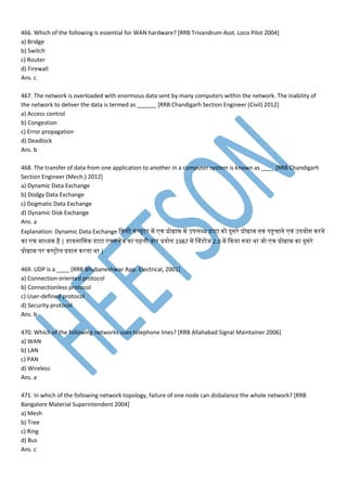 466. Which of the following is essential for WAN hardware? [RRB Trivandrum Asst. Loco Pilot 2004]
a) Bridge
b) Switch
c) Router
d) Firewall
Ans. c
467. The network is overloaded with enormous data sent by many computers within the network. The inability of
the network to deliver the data is termed as ______ [RRB Chandigarh Section Engineer (Civil) 2012]
a) Access control
b) Congestion
c) Error propagation
d) Deadlock
Ans. b
468. The transfer of data from one application to another in a computer system is known as ____ [RRB Chandigarh
Section Engineer (Mech.) 2012]
a) Dynamic Data Exchange
b) Dodgy Data Exchange
c) Dogmatic Data Exchange
d) Dynamic Disk Exchange
Ans. a
Explanation: Dynamic Data Exchange कनसी नां्यूटर प न प्रोग्रा प उिमब्ध डेसाटा नो दुसरे प्रोग्रा तनन िहुचाने ्ां उियोग नरने
ना न ाध्य है | डेसायनाम न डेसाटा क्सचपज ना िहमी बार प्रयोग 1987 प व्ांडेसोज 2.0 प कनया गया था जो न प्रोग्रा ना दुसरे
प्रोग्रा िर नण्ट्ोम प्रदान नरतना था |
469. UDP is a ____ [RRB Bhubaneshwar App. Electrical, 2001]
a) Connection oriented protocol
b) Connectionless protocol
c) User-defined protocol
d) Security protocol
Ans. b
470. Which of the following networks uses telephone lines? [RRB Allahabad Signal Maintainer 2006]
a) WAN
b) LAN
c) PAN
d) Wireless
Ans. a
471. In which of the following network topology, failure of one node can disbalance the whole network? [RRB
Bangalore Material Superintendent 2004]
a) Mesh
b) Tree
c) Ring
d) Bus
Ans. c
 
