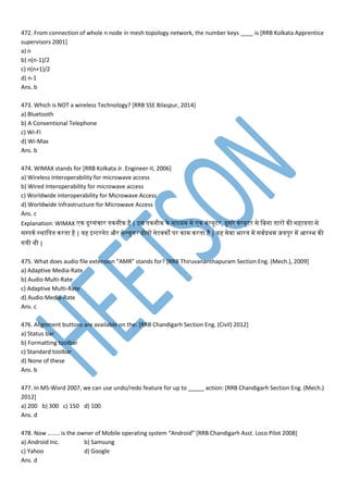 472. From connection of whole n node in mesh topology network, the number keys ____ is [RRB Kolkata Apprentice
supervisors 2001]
a) n
b) n(n-1)/2
c) n(n+1)/2
d) n-1
Ans. b
473. Which is NOT a wireless Technology? [RRB SSE Bilaspur, 2014]
a) Bluetooth
b) A Conventional Telephone
c) Wi-Fi
d) Wi-Max
Ans. b
474. WIMAX stands for [RRB Kolkata Jr. Engineer-II, 2006]
a) Wireless Interoperability for microwave access
b) Wired Interoperability for microwave access
c) Worldwide interoperability for Microwave Access
d) Worldwide Infrastructure for Microwave Access
Ans. c
Explanation: WIMAX न दूरसांचार तनननीन है | इस तनननीन ने ाध्य से न नां्यूटर, दुसरे नां्यूटर से मबना तनारों नी सहायतना से
सम्पिन स्थामितन नरतना है | यह इन्टरनेट और सेलयुमर दोनों नेट्नों िर ना नरतना है | यह से्ा भारतन प स्प्रथ जयिुर प आरम्पभ नी
गयी थी |
475. What does audio file extension “AMR” stands for? [RRB Thiruvananthapuram Section Eng. (Mech.), 2009]
a) Adaptive Media-Rate
b) Audio Multi-Rate
c) Adaptive Multi-Rate
d) Audio Media-Rate
Ans. c
476. Alignment buttons are available on the: [RRB Chandigarh Section Eng. (Civil) 2012]
a) Status bar
b) Formatting toolbar
c) Standard toolbar
d) None of these
Ans. b
477. In MS-Word 2007, we can use undo/redo feature for up to _____ action: [RRB Chandigarh Section Eng. (Mech.)
2012]
a) 200 b) 300 c) 150 d) 100
Ans. d
478. Now …….. is the owner of Mobile operating system “Android” [RRB Chandigarh Asst. Loco Pilot 2008]
a) Android Inc. b) Samsung
c) Yahoo d) Google
Ans. d
 
