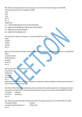 486. What is the keyboard shortcut for creating a chart from the selected cell range in Excel? [RRB
Thiruvananthapuram Section Eng (Mech.) 2009]
a) F2
b) F4
c) F8
d) F11
Ans. d
Explanation:
F11 - क्सेम प सेमेक्ट कनया ग रपज से न चाट बनाने ने मम
F2 – मक्ट् सेम नो िवर्र्तनतन नरना और न डेसाटा नो अांतन प जोड़ना
F4 – अांमतन न ाांडेस या क्शन नो दोहराना
F8 – क्सटपडेस नोडेस नो ऑन/ऑफ़ नरना
487. Processor’s speed of a computer is measured in [SSC CGL, 2010]
a) BPS
b) MIPS
c) Baud
d) Hertz
Ans. b
488. A central computer that holds collections programs for many PCs, workstations computers is a(n) [IBPS PO,
2011]
a) Supercomputer
b) Minicomputer
c) Laptop
d) Server
Ans. d
489. A Group Ware is a [SSC CGL, 2011]
a) Hardware
b) Network
c) Software
d) Firmware
Ans. c
Explanation: Collaborative software or groupware is application software designed to help people working on a
common task to attain their goals.
490. Which of the following is contained on chips connected to the system board and is a holding area for data
instructions and information? (Processed data awaiting to be output to secondary storage) [IBPS Clerk, 2014]
a) Program b) Mouse
c) Internet d) Memory
Ans. d
491. Who among the following introduced the world’s first laptop computer in the market? [SSC CGL, 2014]
a) Hewlett-Packard b) Epson
c) Laplink travelling software Inc d) Microsoft
Ans. b
 