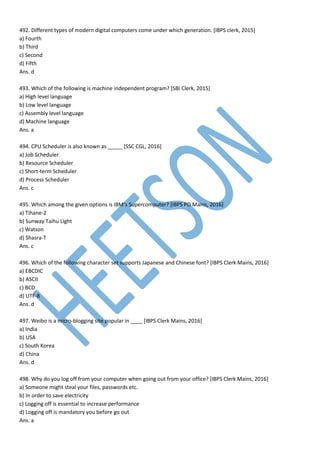 492. Different types of modern digital computers come under which generation. [IBPS clerk, 2015]
a) Fourth
b) Third
c) Second
d) Fifth
Ans. d
493. Which of the following is machine independent program? [SBI Clerk, 2015]
a) High level language
b) Low level language
c) Assembly level language
d) Machine language
Ans. a
494. CPU Scheduler is also known as _____ [SSC CGL, 2016]
a) Job Scheduler
b) Resource Scheduler
c) Short-term Scheduler
d) Process Scheduler
Ans. c
495. Which among the given options is IBM’s Supercomputer? [IBPS PO Mains, 2016]
a) Tihane-2
b) Sunway Taihu Light
c) Watson
d) Shasra-T
Ans. c
496. Which of the following character set supports Japanese and Chinese font? [IBPS Clerk Mains, 2016]
a) EBCDIC
b) ASCII
c) BCD
d) UTF-8
Ans. d
497. Weibo is a micro-blogging site popular in ____ [IBPS Clerk Mains, 2016]
a) India
b) USA
c) South Korea
d) China
Ans. d
498. Why do you log off from your computer when going out from your office? [IBPS Clerk Mains, 2016]
a) Someone might steal your files, passwords etc.
b) In order to save electricity
c) Logging off is essential to increase performance
d) Logging off is mandatory you before go out
Ans. a
 
