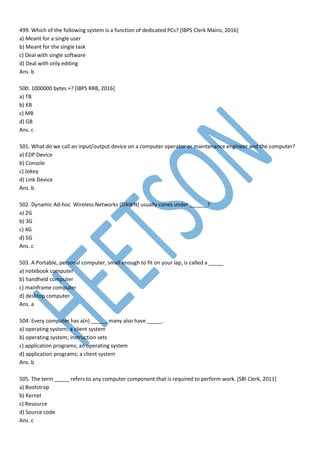 499. Which of the following system is a function of dedicated PCs? [IBPS Clerk Mains, 2016]
a) Meant for a single user
b) Meant for the single task
c) Deal with single software
d) Deal with only editing
Ans. b
500. 1000000 bytes =? [IBPS RRB, 2016]
a) TB
b) KB
c) MB
d) GB
Ans. c
501. What do we call an input/output device on a computer operator or maintenance engineer and the computer?
a) EDP Device
b) Console
c) Jokey
d) Link Device
Ans. b
502. Dynamic Ad-hoc Wireless Networks (DAWN) usually cones under ______?
a) 2G
b) 3G
c) 4G
d) 5G
Ans. c
503. A Portable, personal computer, small enough to fit on your lap, is called a _____
a) notebook computer
b) handheld computer
c) mainframe computer
d) desktop computer
Ans. a
504. Every computer has a(n) _____, many also have _____.
a) operating system; a client system
b) operating system; instruction sets
c) application programs; an operating system
d) application programs; a client system
Ans. b
505. The term _____ refers to any computer component that is required to perform work. [SBI Clerk, 2011]
a) Bootstrap
b) Kernel
c) Resource
d) Source code
Ans. c
 