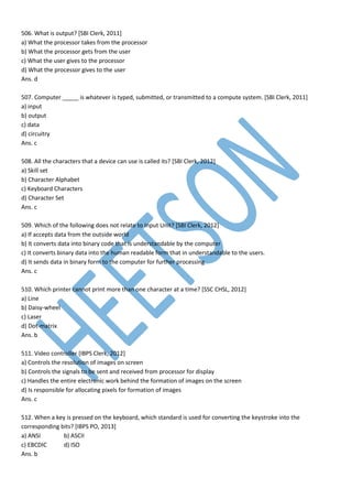 506. What is output? [SBI Clerk, 2011]
a) What the processor takes from the processor
b) What the processor gets from the user
c) What the user gives to the processor
d) What the processor gives to the user
Ans. d
507. Computer _____ is whatever is typed, submitted, or transmitted to a compute system. [SBI Clerk, 2011]
a) input
b) output
c) data
d) circuitry
Ans. c
508. All the characters that a device can use is called its? [SBI Clerk, 2012]
a) Skill set
b) Character Alphabet
c) Keyboard Characters
d) Character Set
Ans. c
509. Which of the following does not relate to Input Unit? [SBI Clerk, 2012]
a) If accepts data from the outside world
b) It converts data into binary code that is understandable by the computer
c) It converts binary data into the human readable form that in understandable to the users.
d) It sends data in binary form to the computer for further processing
Ans. c
510. Which printer cannot print more than one character at a time? [SSC CHSL, 2012]
a) Line
b) Daisy-wheel
c) Laser
d) Dot-matrix
Ans. b
511. Video controller [IBPS Clerk, 2012]
a) Controls the resolution of images on screen
b) Controls the signals to be sent and received from processor for display
c) Handles the entire electronic work behind the formation of images on the screen
d) Is responsible for allocating pixels for formation of images
Ans. c
512. When a key is pressed on the keyboard, which standard is used for converting the keystroke into the
corresponding bits? [IBPS PO, 2013]
a) ANSI b) ASCII
c) EBCDIC d) ISO
Ans. b
 