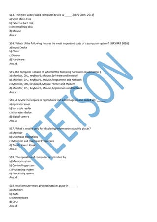 513. The most widely used computer device is _____. [IBPS Clerk, 2015]
a) Solid state disks
b) External hard disk
c) Internal hard disk
d) Mouse
Ans. c
514. Which of the following houses the most important parts of a computer system? [IBPS RRB 2016]
a) Input Device
b) Client
c) Server
d) Hardware
Ans. d
515.The computer is made of which of the following hardware equipments? ]
a) Monitor, CPU, Keyboard, Mouse, Software and Network
b) Monitor, CPU, Keyboard, Mouse, Programme and Network
c) Monitor, CPU, Keyboard, Mouse, Printer and Modem
d) Monitor, CPU, Keyboard, Mouse, Applications and Network
Ans. c
516. A device that copies or reproduces text and images is also called a(n) ______.
a) optical scanner
b) bar code reader
c) character device
d) digital camera
Ans. a
517. What is usually used for displaying information at public places?
a) Monitor
b) Overhead Projections
c) Monitors and Overhead Projections
d) Touch Screen Kiosks
Ans. c
518. The operation of computer is controlled by
a) Memory system
b) Controlling system
c) Processing system
d) Processing system
Ans. d
519. In a computer most processing takes place in ______.
a) Memory
b) RAM
c) Motherboard
d) CPU
Ans. d
 