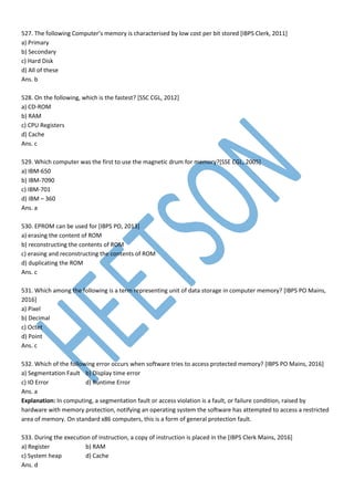 527. The following Computer’s memory is characterised by low cost per bit stored [IBPS Clerk, 2011]
a) Primary
b) Secondary
c) Hard Disk
d) All of these
Ans. b
528. On the following, which is the fastest? [SSC CGL, 2012]
a) CD-ROM
b) RAM
c) CPU Registers
d) Cache
Ans. c
529. Which computer was the first to use the magnetic drum for memory?[SSE CGL, 2005]
a) IBM-650
b) IBM-7090
c) IBM-701
d) IBM – 360
Ans. a
530. EPROM can be used for [IBPS PO, 2013]
a) erasing the content of ROM
b) reconstructing the contents of ROM
c) erasing and reconstructing the contents of ROM
d) duplicating the ROM
Ans. c
531. Which among the following is a term representing unit of data storage in computer memory? [IBPS PO Mains,
2016]
a) Pixel
b) Decimal
c) Octet
d) Point
Ans. c
532. Which of the following error occurs when software tries to access protected memory? [IBPS PO Mains, 2016]
a) Segmentation Fault b) Display time error
c) IO Error d) Runtime Error
Ans. a
Explanation: In computing, a segmentation fault or access violation is a fault, or failure condition, raised by
hardware with memory protection, notifying an operating system the software has attempted to access a restricted
area of memory. On standard x86 computers, this is a form of general protection fault.
533. During the execution of instruction, a copy of instruction is placed in the [IBPS Clerk Mains, 2016]
a) Register b) RAM
c) System heap d) Cache
Ans. d
 