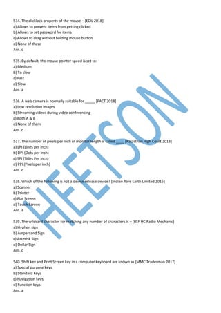 534. The clicklock property of the mouse – [ECIL 2018]
a) Allows to prevent items from getting clicked
b) Allows to set password for items
c) Allows to drag without holding mouse button
d) None of these
Ans. c
535. By default, the mouse pointer speed is set to:
a) Medium
b) To slow
c) Fast
d) Slow
Ans. a
536. A web camera is normally suitable for _____ [FACT 2018]
a) Low resolution images
b) Streaming videos during video conferencing
c) Both A & B
d) None of them
Ans. c
537. The number of pixels per inch of monitor length is called ____ [Rajasthan High Court 2013]
a) LPI (Lines per inch)
b) DPI (Dots per inch)
c) SPI (Sides Per inch)
d) PPI (Pixels per inch)
Ans. d
538. Which of the following is not a device release device? [Indian Rare Earth Limited 2016]
a) Scanner
b) Printer
c) Flat Screen
d) Touch Screen
Ans. a
539. The wildcard character for matching any number of characters is – [BSF HC Radio Mechanic]
a) Hyphen sign
b) Ampersand Sign
c) Asterisk Sign
d) Dollar Sign
Ans. c
540. Shift key and Print Screen key in a computer keyboard are known as [MMC Tradesman 2017]
a) Special purpose keys
b) Standard keys
c) Navigation keys
d) Function keys
Ans. a
 