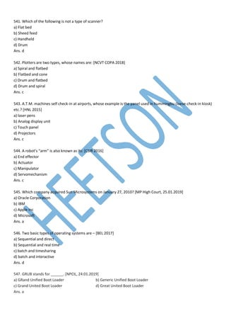 541. Which of the following is not a type of scanner?
a) Flat bed
b) Sheed feed
c) Handheld
d) Drum
Ans. d
542. Plotters are two types, whose names are: [NCVT COPA 2018]
a) Spiral and flatbed
b) Flatbed and cone
c) Drum and flatbed
d) Drum and spiral
Ans. c
543. A.T.M. machines self check-in at airports, whose example is the panel used in hummingbu (loese-check-in kiosk)
etc.? [HNL 2015]
a) laser pens
b) Analog display unit
c) Touch panel
d) Projectors
Ans. c
544. A robot’s “arm” is also known as its: [CSIR 2016]
a) End effector
b) Actuator
c) Manipulator
d) Servomechanism
Ans. c
545. Which company acquired Sun Microsystems on January 27, 2010? [MP High Court, 25.01.2019]
a) Oracle Corporation
b) IBM
c) Apple Inc
d) Microsoft
Ans. a
546. Two basic types of operating systems are – [BEL 2017]
a) Sequential and direct
b) Sequential and real time
c) batch and timesharing
d) batch and interactive
Ans. d
547. GRUB stands for ______. [NPCIL, 24.01.2019]
a) GRand Unified Boot Loader b) Generic Unified Boot Loader
c) Grand United Boot Loader d) Great United Boot Loader
Ans. a
 