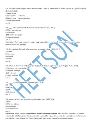 555. The total time to prepare a drive mechanism for a block of data to be read from is equal to its – [Naval Shipyard
(Technical) 2016]
a) Latency time
b) Latency time + Seek time
c) Latency time + Transmission time
d) None of the above
Ans. b
556. ____ is the translator which perform macro expansion [IOCL 2013]
a) Micro pre-processor
b) Assembler
c) Macro Pre-processor
d) Macro Processor
Ans. c
Explanation: The C preprocessor is a macro preprocessor (allows you to define macros) that transforms your
program before it is compiled.
557. The translator for low level programming language is called – [SECR 2019]
a) Loader
b) Assembler
c) Compiler
d) Linker
Ans. b
558. When an attempt to divide by zero is made what interrupt is generated? [MP Vyapam 08.011.2016]
a) Supervisor call interrupt (SVC)
b) Program interrupt
c) I/O interrupt
d) Timer interrupt
Ans. c
559. _____ is/are bootstrapped compilers. [HMT 2016]
a) C
b) PASCAL
c) LISP
d) All of these
Ans. d
560. Indicate which is a preemptive scheduling algorithm. [WRD 2014]
a) FIFO
b) Shortest-job next
c) Round-robin
d) All of the above
Ans. c
Explanation: Round Robin is the preemptive process scheduling algorithm. Each process is provided a fix time to
execute, it is called a quantum. Once a process is executed for a given time period, it is preempted and other process
executes for a given time period. Context switching is used to save states of preempted processes.
 