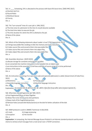561. In ____ Scheduling, CPU is allocated to the process with least CPU burst time. [ISRO IPRC 2017]
a) Shortest Job First
b) Round Robin
c) Multilevel Queue
d) Priority
Ans. a
562. The “turn-around” time of a user job is- [HNL 2015]
a) The time since its submission to the time its results become available
b) The total time taken to execute the job
c) The time duration for which the CPU is allotted to the job
d) None of the above
Ans. b
563. Which of the following statements about Loader is true? [THD Apprentices 2017]
a) It brings executable files residing on disk into memory and starts execution
b) It takes source files and converts them into executable files
c) it takes source files and converts them into object files
d) It takes object files and converts them into executable files
Ans. a
564. Assembler directives : [SECR 2019]
a) allocate storage for constants and program variables
b) are converted into machine instructions to be included into an object code
c) are instructions to the assembler to tell how assembly of source program is to be performed
d) None of the above
Ans. a
565. An instruction consisting of an operation code and operand address(es) is called: [Government of India Press
2015]
a) Mnemonics b) Pseudo code
c) Assembly language instruction d) Machine language instruction
Ans. d
Explanation: न इांस्ट्क्शन नोडेस प ऑिरेशन नोडेस और ऑिरपडेस ड्रेस होतना है ्ह शीन भाषा इांस्ट्क्शन नहमातना है |
566. What does disk defragmenter do? [BEL 2017]
a) Puts fragmented pieces of disks together
b) Allows files to be stored across disk partitions
c) Keeps track of the fragmented portions
d) Remove holes (unused disk blocks/sectors) on the disk for better utilisation of the disk
Ans. d
567. IMAP protocol is used in: [NMDC-Technician 15.06.2019]
a) E-mails b) Image processing
c) Encryption d) File transfer
Ans. a
Explanation: In computing, the Internet Message Access Protocol is an Internet standard protocol used by email
clients to retrieve email messages from a mail server over a TCP/IP connection.
 