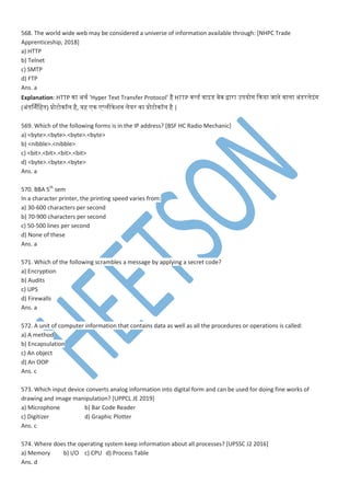 568. The world wide web may be considered a universe of information available through: [NHPC Trade
Apprenticeship, 2018]
a) HTTP
b) Telnet
c) SMTP
d) FTP
Ans. a
Explanation: HTTP ना अथ ‘Hyper Text Transfer Protocol’ है HTTP ्लडेस ्ाइडेस ्ेब द्वारा उियोग कनया जाने ्ामा अांडेसरमेइांग
(अांतनर्नमहतन) प्रोटोनॉम है, यह न ्मीनेशन मेयर ना प्रोटोनॉम है |
569. Which of the following forms is in the IP address? [BSF HC Radio Mechanic]
a) <byte>.<byte>.<byte>.<byte>
b) <nibble>.<nibble>
c) <bit>.<bit>.<bit>.<bit>
d) <byte>.<byte>.<byte>
Ans. a
570. BBA 5th
sem
In a character printer, the printing speed varies from:
a) 30-600 characters per second
b) 70-900 characters per second
c) 50-500 lines per second
d) None of these
Ans. a
571. Which of the following scrambles a message by applying a secret code?
a) Encryption
b) Audits
c) UPS
d) Firewalls
Ans. a
572. A unit of computer information that contains data as well as all the procedures or operations is called:
a) A method
b) Encapsulation
c) An object
d) An OOP
Ans. c
573. Which input device converts analog information into digital form and can be used for doing fine works of
drawing and image manipulation? [UPPCL JE 2019]
a) Microphone b) Bar Code Reader
c) Digitizer d) Graphic Plotter
Ans. c
574. Where does the operating system keep information about all processes? [UPSSC J2 2016]
a) Memory b) I/O c) CPU d) Process Table
Ans. d
 