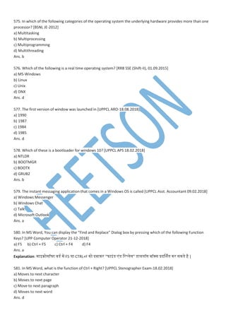 575. In which of the following categories of the operating system the underlying hardware provides more than one
processor? [BSNL JE-2012]
a) Multitasking
b) Multiprocessing
c) Multiprogramming
d) Multithreading
Ans. b
576. Which of the following is a real time operating system? [RRB SSE (Shift-II), 01.09.2015]
a) MS-Windows
b) Linux
c) Unix
d) DNX
Ans. d
577. The first version of window was launched in [UPPCL ARO-18.08.2018]
a) 1990
b) 1987
c) 1984
d) 1985
Ans. d
578. Which of these is a bootloader for windows 10? [UPPCL APS 18.02.2018]
a) NTLDR
b) BOOTMGR
c) BOOTX
d) GRUB2
Ans. b
579. The instant messaging application that comes in a Windows OS is called [UPPCL Asst. Accountant 09.02.2018]
a) Windows Messenger
b) Windows Chat
c) Talk
d) Microsoft Outlook
Ans. a
580. In MS Word, You can display the “Find and Replace” Dialog box by pressing which of the following Function
Keys? [UPP Computer Operator 21-12-2018]
a) F5 b) Ctrl + F5 c) Ctrl + F4 d) F4
Ans. a
Explanation: ाइक्रोसॉफ्ट ्डेस प F5 या CTRL+F नो दबानर “फाइांडेस ांडेस वर्मेस” डेसायमॉग बॉक्स प्रदर्शतन नर सनतने है |
581. In MS Word, what is the function of Ctrl + Right? [UPPCL Stenographer Exam-18.02.2018]
a) Moves to next character
b) Moves to next page
c) Move to next paragraph
d) Moves to next word
Ans. d
 