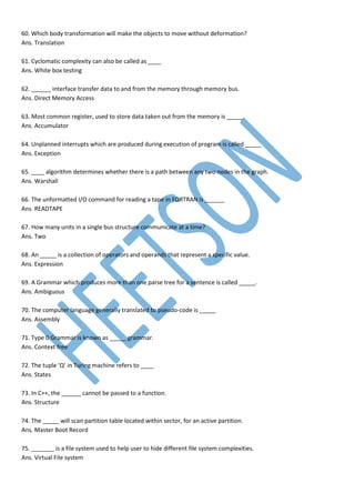 60. Which body transformation will make the objects to move without deformation?
Ans. Translation
61. Cyclomatic complexity can also be called as ____
Ans. White box testing
62. ______ interface transfer data to and from the memory through memory bus.
Ans. Direct Memory Access
63. Most common register, used to store data taken out from the memory is _____.
Ans. Accumulator
64. Unplanned interrupts which are produced during execution of program is called _____
Ans. Exception
65. ____ algorithm determines whether there is a path between any two nodes in the graph.
Ans. Warshall
66. The unformatted I/O command for reading a tape in FORTRAN is ______
Ans. READTAPE
67. How many units in a single bus structure communicate at a time?
Ans. Two
68. An _____ is a collection of operators and operands that represent a specific value.
Ans. Expression
69. A Grammar which produces more than one parse tree for a sentence is called _____.
Ans. Ambiguous
70. The computer language generally translated to pseudo-code is _____
Ans. Assembly
71. Type 0 Grammar is known as _____ grammar.
Ans. Context free
72. The tuple ‘Q’ in Turing machine refers to ____
Ans. States
73. In C++, the ______ cannot be passed to a function.
Ans. Structure
74. The _____ will scan partition table located within sector, for an active partition.
Ans. Master Boot Record
75. _______ is a file system used to help user to hide different file system complexities.
Ans. Virtual File system
 