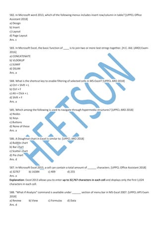 582. In Microsoft word 2013, which of the following menus includes insert row/column in table? [UPPCL Office
Assistant 2018]
a) Design
b) Insert
c) Layout
d) Page Layout
Ans. c
583. In Microsoft Excel, the basic function of ____ is to join two or more text strings together. [H.C. Ald. (ARO) Exam-
2016]
a) CONCATENATE
b) VLOOKUP
c) SUMIF
d) DSUM
Ans. a
584. What is the shortcut key to enable filtering of selected cells in MS-Excel? [UPPCL ARO 2018]
a) Ctrl + Shift + L
b) Ctrl + F
c) Alt + Click + L
d) Shift + F
Ans. a
585. Which among the following is used to navigate through hypermedia structures? [UPPCL ARO 2018]
a) Nodes
b) Keys
c) Buttons
d) None of these
Ans. a
586. A Doughnut chart in Excel is similar to: [UPPCL ARO 2018]
a) Bubble chart
b) Bar chart
c) Scatter chart
d) Pie chart
Ans. d
587. In Microsoft Excel 2013, a cell can contain a total amount of ______ characters. [UPPCL Office Assistant 2018]
a) 32767 b) 16384 c) 409 d) 255
Ans. a
Explanation: Excel 2013 allows you to enter up to 32,767 characters in each cell and displays only the first 1,024
characters in each cell.
588. “What-if Analysis” command is available under ______ section of menu bar in MS-Excel 2007. [UPPCL APS Exam
2018]
a) Review b) View c) Formulas d) Data
Ans. d
 