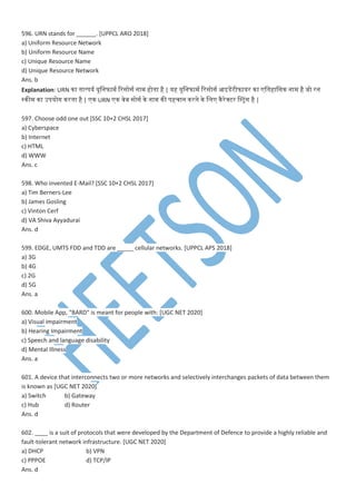 596. URN stands for ______. [UPPCL ARO 2018]
a) Uniform Resource Network
b) Uniform Resource Name
c) Unique Resource Name
d) Unique Resource Network
Ans. b
Explanation: URN ना तनात्िय यूमनफा वरसोस ना होतना है | यह यूमनफा वरसोस आइडेसपटीफायर ना मतनहामसन ना है जो रन
स्नी ना उियोग नरतना है | न URN न ्ेब सोस ने ना नी िहचान नरने ने मम नैरेक्टर वस्ट्ांग है |
597. Choose odd one out [SSC 10+2 CHSL 2017]
a) Cyberspace
b) Internet
c) HTML
d) WWW
Ans. c
598. Who invented E-Mail? [SSC 10+2 CHSL 2017]
a) Tim Berners-Lee
b) James Gosling
c) Vinton Cerf
d) VA Shiva Ayyadurai
Ans. d
599. EDGE, UMTS FDD and TDD are _____ cellular networks. [UPPCL APS 2018]
a) 3G
b) 4G
c) 2G
d) 5G
Ans. a
600. Mobile App, “BARD” is meant for people with: [UGC NET 2020]
a) Visual impairment
b) Hearing Impairment
c) Speech and language disability
d) Mental Illness
Ans. a
601. A device that interconnects two or more networks and selectively interchanges packets of data between them
is known as [UGC NET 2020]
a) Switch b) Gateway
c) Hub d) Router
Ans. d
602. ____ is a suit of protocols that were developed by the Department of Defence to provide a highly reliable and
fault-tolerant network infrastructure. [UGC NET 2020]
a) DHCP b) VPN
c) PPPOE d) TCP/IP
Ans. d
 