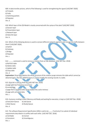 609. In data transfer process, which of the following is used for strengthening the signals [UGC/NET 2020]
a) Firewalls
b) Hubs
c) Switching packets
d) Repeater
Ans. d
610. Which layer of the OSI Model is mostly concerned with the syntax of the data? [UGC/NET 2020]
a) Session layer
b) Presentation layer
c) Network layer
d) Data link layer
Ans. b
611. Which of the following devices is used to connect different network segments and manage the traffic between
them? [UGC/NET 2020]
a) Switch
b) Gateway
c) Bridge
d) Repeater
Ans. c
612. _____ command is used to remove a relation from an SQL database. [UGC NET Dec. 2018]
a) Remove table
b) Delete table
c) Update table
d) Drop table
Ans. d
Explanation: Drop table deletes the whole structure of the relation purge removes the table which cannot be
obtained again. The SQL UPDATE Query is used to modify the existing records in a table.
613. Dirty bit is used to show the [UGC NET Dec. 2018]
a) page with low frequency occurrence
b) wrong page
c) page that is modified after being loaded into cache memory
d) page with corrupted data
Ans. c
614. A process residing in Main Memory and Ready and waiting for execution, is kept on [UGC NET Dec. 2018]
a) Execution Queue b) Job Queue
c) Wait Queue d) Ready Queue
Ans. d
615. The software Requirement Specification (SRS) is said to be ____ if and only if no subnet of individual
requirements described in it conflict with each other. [UGC NET Dec. 2018]
a) Verifiable b) Correct
c) Consistent d) Unambiguous
Ans. c
 