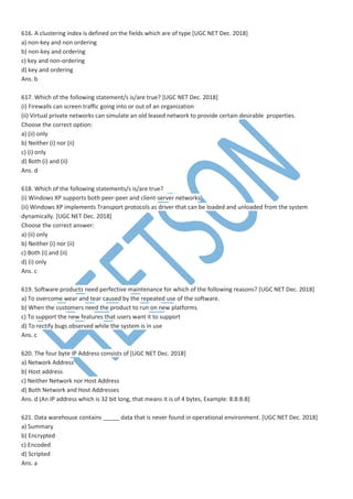 616. A clustering index is defined on the fields which are of type [UGC NET Dec. 2018]
a) non-key and non ordering
b) non-key and ordering
c) key and non-ordering
d) key and ordering
Ans. b
617. Which of the following statement/s is/are true? [UGC NET Dec. 2018]
(i) Firewalls can screen traffic going into or out of an organization
(ii) Virtual private networks can simulate an old leased network to provide certain desirable properties.
Choose the correct option:
a) (ii) only
b) Neither (i) nor (ii)
c) (i) only
d) Both (i) and (ii)
Ans. d
618. Which of the following statements/s is/are true?
(i) Windows XP supports both peer-peer and client-server networks
(ii) Windows XP implements Transport protocols as driver that can be loaded and unloaded from the system
dynamically. [UGC NET Dec. 2018]
Choose the correct answer:
a) (ii) only
b) Neither (i) nor (ii)
c) Both (i) and (ii)
d) (i) only
Ans. c
619. Software products need perfective maintenance for which of the following reasons? [UGC NET Dec. 2018]
a) To overcome wear and tear caused by the repeated use of the software.
b) When the customers need the product to run on new platforms
c) To support the new features that users want it to support
d) To rectify bugs observed while the system is in use
Ans. c
620. The four byte IP Address consists of [UGC NET Dec. 2018]
a) Network Address
b) Host address
c) Neither Network nor Host Address
d) Both Network and Host Addresses
Ans. d (An IP address which is 32 bit long, that means it is of 4 bytes, Example: 8:8:8:8]
621. Data warehouse contains _____ data that is never found in operational environment. [UGC NET Dec. 2018]
a) Summary
b) Encrypted
c) Encoded
d) Scripted
Ans. a
 