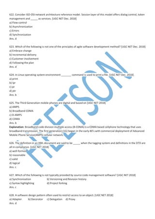 622. Consider ISO-OSI network architecture reference model. Session layer of this model offers dialog control, token
management and _____ as services. [UGC NET Dec. 2018]
a) Flow control
b) Asynchronization
c) Errors
d) Synchronization
Ans. d
623. Which of the following is not one of the principles of agile software development method? [UGC NET Dec. 2018]
a) Embrace change
b) Incremental delivery
c) Customer involvement
d) Following the plan
Ans. d
624. In Linux operating system environment _______ command is used to print a file. [UGC NET Dec. 2018]
a) print
b) lpr
c) pr
d) ptr
Ans. b
625. The Third Generation mobile phones are digital and based on [UGC NET 2018]
a) AMPS
b) Broadband CDMA
c) D-AMPS
d) CDMA
Ans. b
Explanation: Broadband code division multiple access (B-CDMA) is a CDMA based cellphone technology that uses
broadband transmission. The first generation (1G) began in the early 80’s with commercial deployment of Advanced
Mobile Phone Service(AMPS) cellular network.
626. The definition in an XML document are said to be _____ when the tagging system and definitions in the DTD are
all in compliance. [UGC NET 2018]
a) well-formed
b) reasonable
c) valid
d) logical
Ans. c
627. Which of the following is not typically provided by source code management software? [UGC NET 2018]
a) Synchronisation b) Versioning and Revision history
c) Syntax highlighting d) Project forking
Ans. c
628. A software design pattern often used to restrict access to an object: [UGC NET 2018]
a) Adapter b) Decorator c) Delegation d) Proxy
Ans. d
 