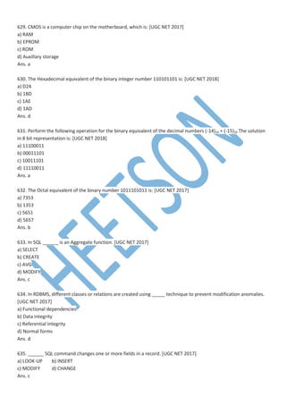 629. CMOS is a computer chip on the motherboard, which is: [UGC NET 2017]
a) RAM
b) EPROM
c) ROM
d) Auxillary storage
Ans. a
630. The Hexadecimal equivalent of the binary integer number 110101101 is: [UGC NET 2018]
a) D24
b) 1BD
c) 1AE
d) 1AD
Ans. d
631. Perform the following operation for the binary equivalent of the decimal numbers (-14)10 + (-15)10 The solution
in 8 bit representation is: [UGC NET 2018]
a) 11100011
b) 00011101
c) 10011101
d) 11110011
Ans. a
632. The Octal equivalent of the binary number 1011101011 is: [UGC NET 2017]
a) 7353
b) 1353
c) 5651
d) 5657
Ans. b
633. In SQL ______ is an Aggregate function. [UGC NET 2017]
a) SELECT
b) CREATE
c) AVG
d) MODIFY
Ans. c
634. In RDBMS, different classes or relations are created using _____ technique to prevent modification anomalies.
[UGC NET 2017]
a) Functional dependencies
b) Data integrity
c) Referential integrity
d) Normal forms
Ans. d
635. ______ SQL command changes one or more fields in a record. [UGC NET 2017]
a) LOOK-UP b) INSERT
c) MODIFY d) CHANGE
Ans. c
 