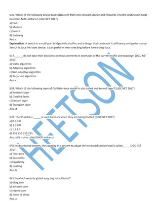 636. Which of the following device takes data sent from one network device and forwards it to the destination node
based on MAC address? [UGC NET 2017]
a) Hub
b) Modem
c) Switch
d) Gateway
Ans. c
Explanation: A switch is a multi port bridge with a buffer and a design that can boost its efficiency and performance.
Switch is data link layer device. It can perform error checking before forwarding data.
637. _____ do not take their decisions on measurements or estimates of the current traffic and topology. [UGC NET
2017]
a) Static algorithm
b) Adaptive algorithm
c) Non-adaptive algorithm
d) Recursive algorithm
Ans. c
638. Which of the following layer of OSI Reference model is also called end-to-end layer? [UGC NET 2017]
a) Network layer
b) Datalink layer
c) Session layer
d) Transport layer
Ans. d
639. The IP address _____ is used by hosts when they are being booted. [UGC NET 2017]
a) 0.0.0.0
b) 1.0.0.0
c) 1.1.1.1
d) 255.255.255.255
Ans. a (It is also called DHCP address)
640. In distributed system, the capacity of a system to adapt the increased service load is called ____ [UGC NET
2017]
a) Tolerance
b) Scalability
c) Capability
d) Loading
Ans. b
641. In which website global easy buy is facilitated?
a) ebay.com
b) amazon.com
c) yepme.com
d) None of these
Ans. a
 
