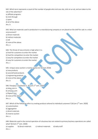 642. Which term represents a count of the number of people who visit one site, click on an ad, and are taken to the
site of the advertiser?
a) affiliate programs
b) click-through
c) spam
d) all of the above
Ans. b
643. What are materials used in production in a manufacturing company or are placed on the shelf for sale in a retail
environment?
a) Direct materials
b) indirect materials
c) edi
d) none of the above
Ans. a
644. The threat of new entrants is high when it is:
a) hard for customers to enter the market
b) hard for competitors to enter the market
c) easy for competitors to enter the market
d) easy for customers to enter the market
Ans. c
645. Unique value auction is mainly applies to? [B.Com 2018]
a) new products
b) second hand products
c) engineering products
d) none of the above
Ans. b
646. Paisapay is facilitated in [B.Com 2nd
sem. 2020]
a) ebay.com.in
b) amazon.com
c) flipkart.com
d) none of the above
Ans. a
647. Which of the following refers to creating products tailored to individual customers? [B.Com 2nd
sem. 2020]
a) customization
b) aggregation
c) direct materials
d) reverse auction
Ans. a
648. Materials used in the normal operation of a business but not related to primary business operations are called
what? [B.Com 2nd
sem. 2020]
a) supplies b) direct materials c) indirect materials d) daily stuff
Ans. c
 